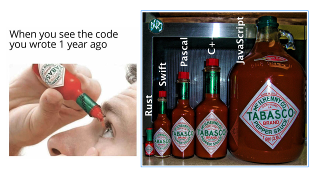 “When you see the code you wrote 1 year ago”

Picture of person using a standard 60ml Tabasco sauce bottle as eye drops.

Picture of Tabasco sauce bottles from 4ml all the way to a 1 gallon jug, labeled, in order of ascending size: Rust, Swift, Pascal, C++ and JavaScript.