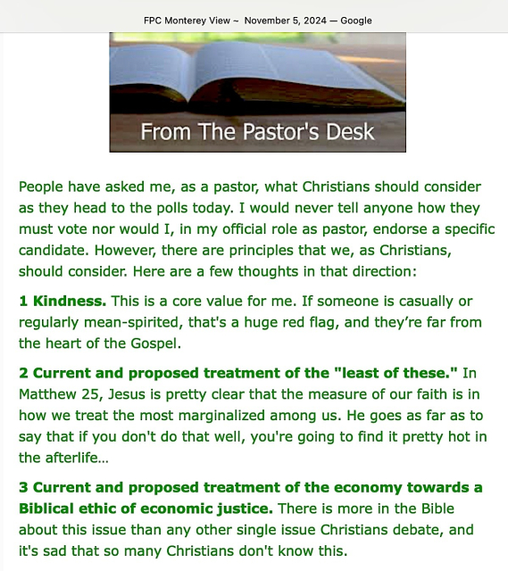 FPC Monterey View - November 5,  2024
From the Pastor’s Desk

People have asked me, as a pastor, what Christians should consider as they head to the polls today. I would never tell anyone how they must vote nor would I, in my official role as pastor, endorse a specific candidate. However, there are principles that we, as Christians, should consider. Here are a few thoughts in that direction:

1 Kindness. This is a core value for me. If someone is casually or regularly mean-spirited, that's a huge red flag, and they’re far from the heart of the Gospel.

2 Current and proposed treatment of the "least of these." In Matthew 25, Jesus is pretty clear that the measure of our faith is in how we treat the most marginalized among us. He goes as far as to say that if you don't do that well, you're going to find it pretty hot in the afterlife…

3 Current and proposed treatment of the economy towards a Biblical ethic of economic justice. There is more in the Bible about this issue than any other single issue Christians debate, and it's sad that so many Christians don't know this. 