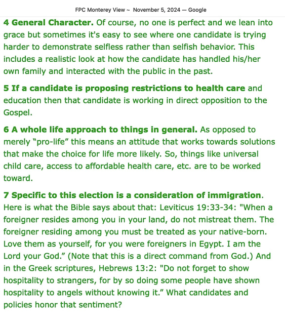 FPC Monterey View - November 5, 2024
[From the Pastor’s Desk, page 2 of 2]

4 General Character. Of course, no one is perfect and we lean into grace but sometimes it's easy to see where one candidate is trying harder to demonstrate selfless rather than selfish behavior. This includes a realistic look at how the candidate has handled his/her own family and interacted with the public in the past.

5 If a candidate is proposing restrictions to health care and education then that candidate is working in direct opposition to the Gospel.  

6 A whole life approach to things in general. As opposed to merely “pro-life” this means an attitude that works towards solutions that make the choice for life more likely. So, things like universal child care, access to affordable health care, etc. are to be worked toward. 

7 Specific to this election is a consideration of immigration. Here is what the Bible says about that: Leviticus 19:33-34: "When a foreigner resides among you in your land, do not mistreat them. The foreigner residing among you must be treated as your native-born. Love them as yourself, for you were foreigners in Egypt. I am the Lord your God.” (Note that this is a direct command from God.) And in the Greek scriptures, Hebrews 13:2: "Do not forget to show hospitality to strangers, for by so doing some people have shown hospitality to angels without knowing it.” What candidates and policies honor that sentiment?