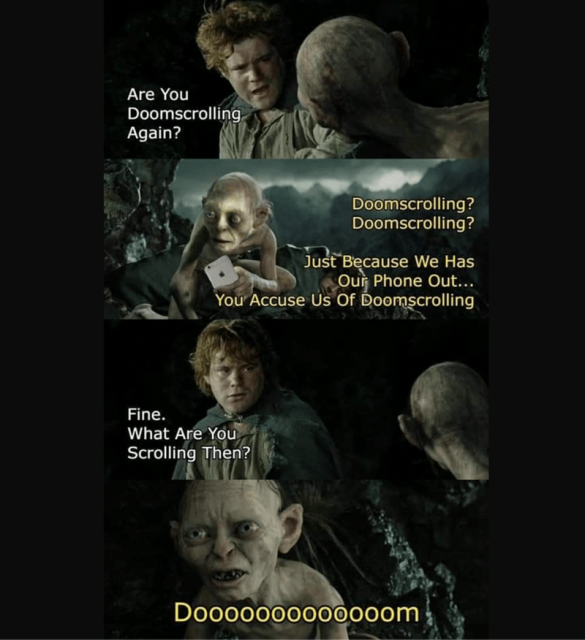 Samwise Gamgee notices Gollum on his smartphone. 

Sam: Are you Doomscrolling again? 

Gollum: Doomscrolling? Doomscrolling? Just Because We Has Our Phone Out... You Accuse Us Of Doomscrolling?

Sam: Fine. What are you scrolling then? 

Gollum: Dooooooooooooom!