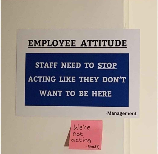 Photo of a work sign that says

EMPLOYEE ATTITUDE
Staff needs to STOP acting like they don't want to be here.
-Management

[Sticky note]
We're not acting
-Staff