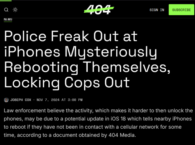 Police Freak Out at iPhones Mysteriously Rebooting Themselves, Locking Cops Out. Law enforcement believe the activity, which makes it harder to then unlock the phones, may be due to a potential update in iOS 18 which tells nearby iPhones to reboot if they have not been in contact with a cellular network for some time, according to a document obtained by 404 Media.