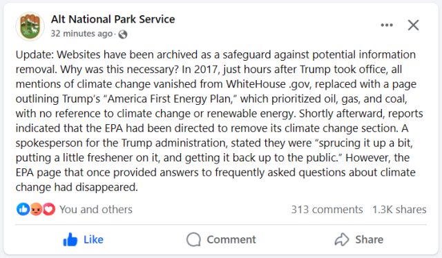 Alt National Park Service 
Update: Websites have been archived as a safeguard against potential information removal. Why was this necessary? In 2017, just hours after Trump took office, all mentions of climate change vanished from WhiteHouse .gov, replaced with a page outlining Trump’s “America First Energy Plan,” which prioritized oil, gas, and coal, with no reference to climate change or renewable energy. Shortly afterward, reports indicated that the EPA had been directed to remove its climate change section. A spokesperson for the Trump administration, stated they were “sprucing it up a bit, putting a little freshener on it, and getting it back up to the public.” However, the EPA page that once provided answers to frequently asked questions about climate change had disappeared. 