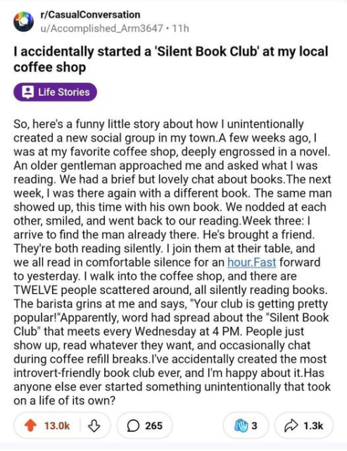 r/CasualConversation u/Accomplished_Arm3647 - 11h

I accidentally started a 'Silent Book Club' at my local coffee shop So, here's a funny little story about how | unintentionally created a new social group in my town.A few weeks ago, | was at my favorite coffee shop, deeply engrossed in a novel. An older gentleman approached me and asked what | was reading. We had a brief but lovely chat about books. The next week, | was there again with a different book. The same man showed up, this time with his own book. We nodded at each other, smiled, and went back to our reading. Week three: | arrive to find the man already there. He's brought a friend. They're both reading silently. | join them at their table, and we all read in comfortable silence for an hour.Fast forward to yesterday. | walk into the coffee shop, and there are TWELVE people scattered around, all silently reading books. The barista grins at me and says, "Your club is getting pretty popular!"Apparently, word had spread about the "Silent Book Club" that meets every Wednesday at 4 PM. People just show up, read whatever they want, and occasionally chat during coffee refill breaks.I've accidentally created the most introvert-friendly book club ever, and I'm happy about it.Has anyone else ever started something unintentionally that took on a life of its own?

