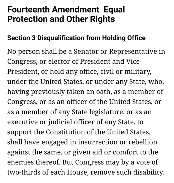 Fourteenth Amendment  Equal Protection and Other Rights

    Section 3 Disqualification from Holding Office

    No person shall be a Senator or Representative in Congress, or elector of President and Vice-President, or hold any office, civil or military, under the United States, or under any State, who, having previously taken an oath, as a member of Congress, or as an officer of the United States, or as a member of any State legislature, or as an executive or judicial officer of any State, to support the Constitution of the United States, shall have engaged in insurrection or rebellion against the same, or given aid or comfort to the enemies thereof. But Congress may by a vote of two-thirds of each House, remove such disability