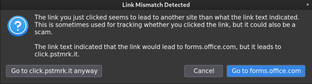 Link Mismatch Detected

The link you just clicked seems to lead to another site than what the link text indicated. This is sometimes used for tracking whether you clicked the link, but it could also be a scam. The link text indicated that the link would lead to forms.office.com, but it leads to click.pstmrk.it. 

Go to click.pstmrk.it anyway

Cancel

Go to forms.office.com