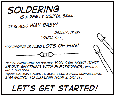 One panel from the comic Soldering Is Easy:

SOLDERING is a really useful skill.
It is also WAY EASY!
Really, it is!
You'll see.

Soldering is also LOTS OF FUN!

If you know how to solder, you can make just about anything with electronics, which is just too cool!

There are many ways to make good solder connections. I'm going to explain how to do it.

LET'S GET STARTED!