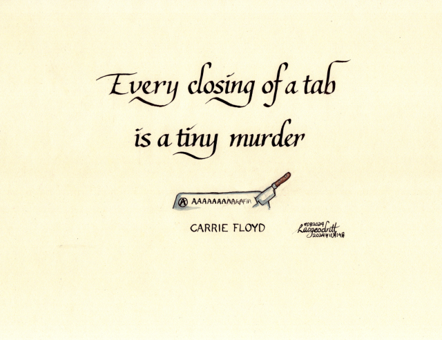 Calligraphy and a small watercolour painting on cream-coloured paper. In black ink and italic script, it reads, "Every closing of a tab is a tiny murder". Below that, a painting of a browser tab with a knife through its X-shaped close button. The tab icon is an A in a circle, and the title reads AAAAAAAAA, in script that gets messier as it goes. Signed Laogeodritt, dated 13 November 2024.