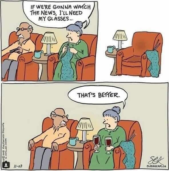 Cartoon. 
Pic 1: Elderly couple sitting in front of the TV. Woman says, “If we’re gonna watch the news, I’ll need my glasses.” 
Pic 2: The woman’s armchair is empty.
Pic 3: “That’s better.” The woman is in her armchair again, holding a big glass of red wine in each hand.