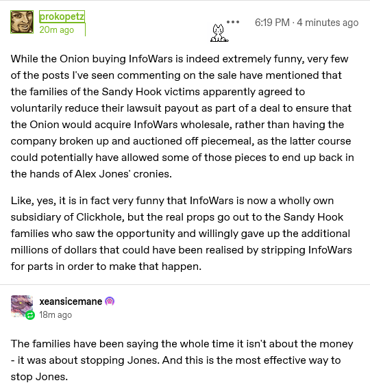 post by Prokopetz on tumblr, 1819 UK time, 2024-11-14: 

While the Onion buying InfoWars is indeed extremely funny, very few of the posts I've seen commenting on the sale have mentioned that the families of the Sandy Hook victims apparently agreed to voluntarily reduce their lawsuit payout as part of a deal to ensure that the Onion would acquire InfoWars wholesale, rather than having the company broken up and auctioned off piecemeal, as the latter course could potentially have allowed some of those pieces to end up back in the hands of Alex Jones' cronies. Like, yes, it is in fact very funny that InfoWars is now a wholly own subsidiary of Clickhole, but the real props go out to the Sandy Hook families who saw the opportunity and willingly gave up the additional millions of dollars that could have been realised by stripping InfoWars for parts in order to make that happen.

reblog addition by xeansicemane:

The families have been saying the whole time it isn't about the money - it was about stopping Jones. And this is the most effective way to stop Jones. 