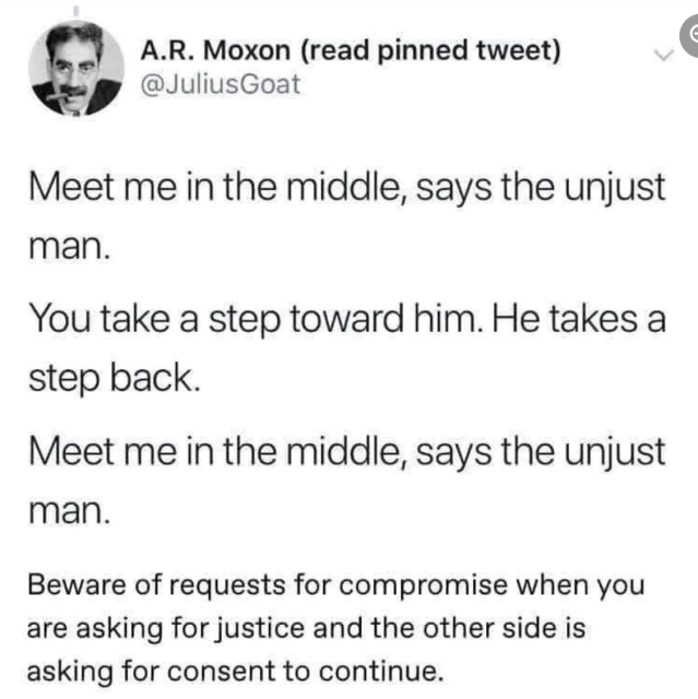 Post screenshot:

Meet me in the middle, says the unjust man. 
You take a step toward him. 
He takes a step back. 
Meet me in the middle, says the unjust man. 

Beware of requests for compromise when you are asking for justice and the other side is asking for consent to continue.

A.R. Moxon @JuliusGoat