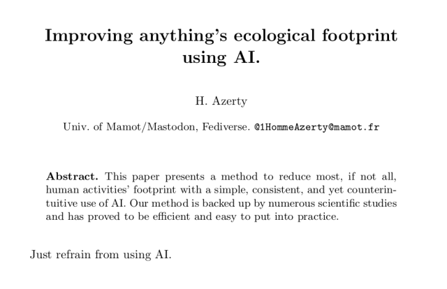 Screenshot of a scientific paper.

Title: Improving anything’s ecological footprint using AI.
Author: H. Azerty
Address: Univ. of Mamot/Mastodon, Fediverse. @1HommeAzerty@mamot.fr

Abstract. This paper presents a method to reduce most, if not all,
human activities’ footprint with a simple, consistent, and yet counterintuitive use of AI. Our method is backed up by numerous scientific studies and has proved to be efficient and easy to put into practice.

Body of the paper: Just refrain from using AI.