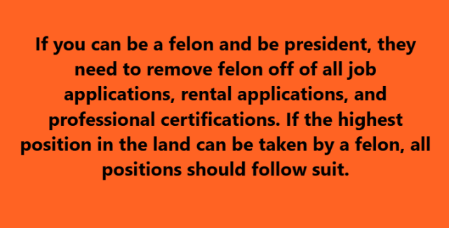 If you can be a felon and be president, they need to remove felon off of all job applications, rental applications, and professional certifications. If the highest position in the land can be taken by a felon, all positions should follow suit.