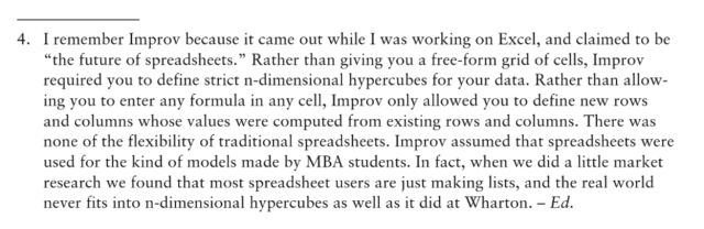 "I remember Improv because it came out while I was working on Excel, and claimed to be “the future of spreadsheets.” Rather than giving you a free-form grid of cells, Improv required you to define strict n-dimensional hypercubes for your data. Rather than allowing you to enter any formula in any cell, Improv only allowed you to define new rows and columns whose values were computed from existing rows and columns. There was none of the flexibility of traditional spreadsheets. Improv assumed that spreadsheets were used for the kind of models made by MBA students. In fact, when we did a little market research we found that most spreadsheet users are just making lists, and the real world never fits into n-dimensional hypercubes as well as it did at Wharton."
— The Best Software Writing I: Selected and Introduced by Joel Spolsky