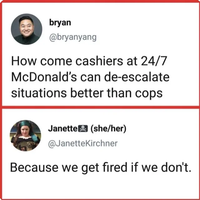 @bryanyang :
"How come cashiers at 24/7 McDonald’s can de-escalate situations better than cops"

answer from @JanetteKirchner :
"Because we get fired if we don't."