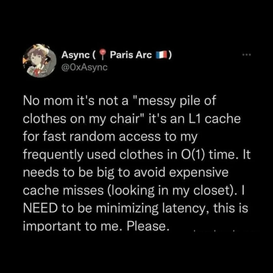 a tweet by @OxAsync that says "No mom it's not a "messy pile of clothes on my chair" it's an L1 cache for fast random access to my frequently used clothes in O(1) time. It needs to be big to avoid expensive cache misses (looking in my closet). I NEED to be minimizing latency. this is important to me. Please.