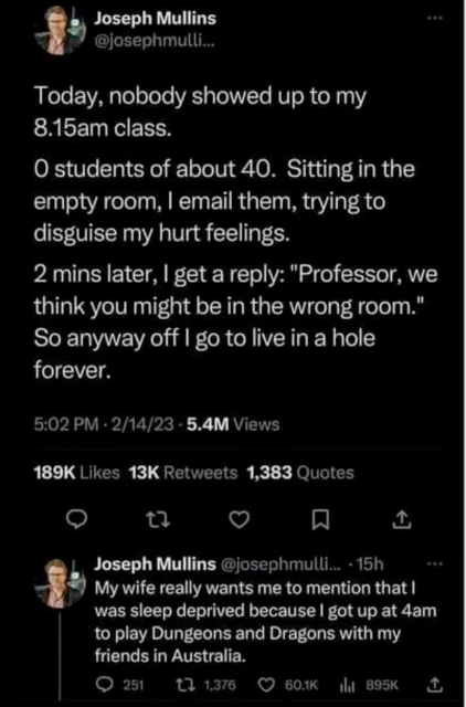 tweet from Joseph Mullins: Today, nobody showed up to my 8.15am class.
 
0 students of about 40. Sitting in the empty room, | email them, trying to disguise my hurt feelings. 

2 mins later, | get a reply: "Professor, we think you might be in the wrong room." So anyway off | go to live in a hole forever. 

My wife really wants me to mention that | was sleep deprived because | got up at 4am to play Dungeons and Dragons with my friends in Australia. 