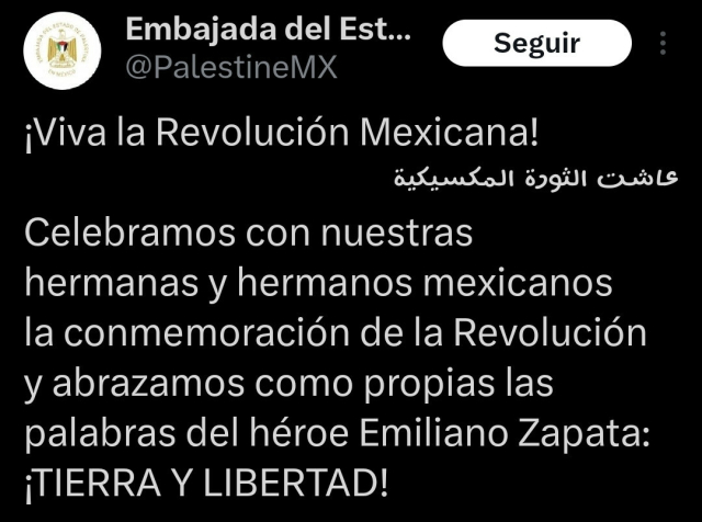 Texto de un tuit de embajada Palestina en México:

"¡Viva la Revolución Mexicana!
عاشت الثورة المكسيكية
Celebramos con nuestras hermanas y hermanos mexicanos la conmemoración de la Revolución y abrazamos como propias las palabras del héroe Emiliano Zapata: ¡TIERRA Y LIBERTAD!"