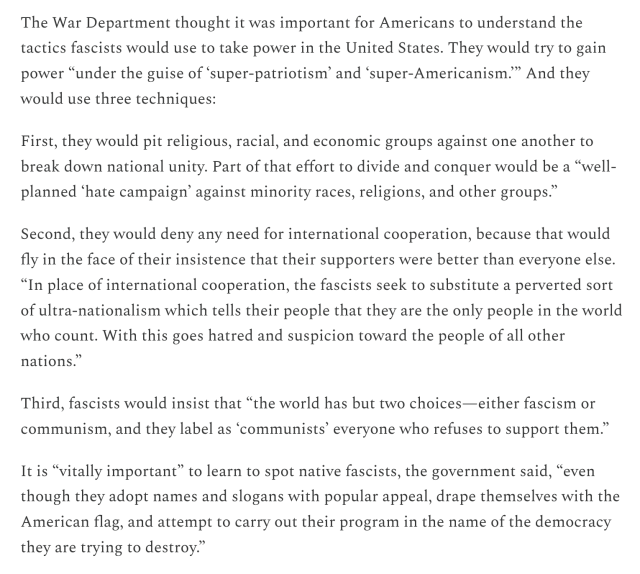 A screenshot reading:

The War Department thought it was important for Americans to understand the tactics fascists would use to take power in the United States. They would try to gain power “under the guise of ‘super-patriotism’ and ‘super-Americanism.” And they would use three techniques:

First, they would pit religious, racial, and economic groups against one another to break down national unity. Part of that effort to divide and conquer would be a “well- planned ‘hate campaign’ against minority races, religions, and other groups.”

Second, they would deny any need for international cooperation, because that would fly in the face of their insistence that their supporters were better than everyone else. “In place of international cooperation, the fascists seek to substitute a perverted sort of ultra-nationalism which tells their people that they are the only people in the world who count. With this goes hatred and suspicion toward the people of all other nations.”

Third, fascists would insist that “the world has but two choices—either fascism or communism, and they label as ‘communists’ everyone who refuses to support them.” It is “vitally important” to learn to spot native fascists, the government said, “even though they adopt names and slogans with popular appeal, drape themselves with the American flag, and attempt to carry out their program in the name of the democracy they are trying to destroy.” 