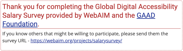 Thank you for completing the Global Digital Accessibility Salary Survey provided by WebAIM and the GAAD Foundation. If you know others that might be willing to participate, please send them the survey URL.