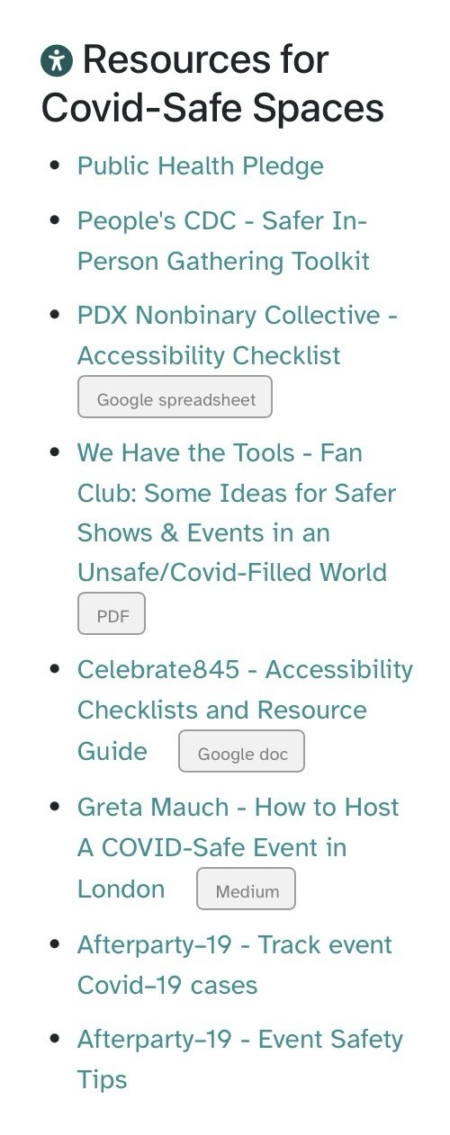 Resources for Covid-Safe Spaces
• Public Health Pledge
• People's CDC - Safer In-Person Gathering Toolkit
• PDX Nonbinary Collective - Accessibility Checklist
Google spreadsheet
• We Have the Tools - Fan Club: Some Ideas for Safer Shows & Events in an Unsafe/Covid-Filled World
PDF
• Celebrate845 - Accessibility Checklists and Resource Guide
Google doc
• Greta Mauch - How to Host A COVID-Safe Event in London
Medium
• Afterparty-19 - Track event Covid-19 cases
• Afterparty-19 - Event Safety Tips