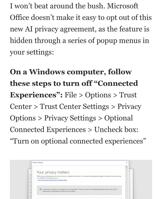 From blog post I won’t beat around the bush. Microsoft Office doesn’t make it easy to opt out of this new AI privacy agreement, as the feature is hidden through a series of popup menus in your settings: On a Windows computer, follow these steps to turn off “Connected Experiences”: File > Options > Trust Center > Trust Center Settings > Privacy Options > Privacy Settings > Optional Connected Experiences > Uncheck box: “Turn on optional connected experiences”