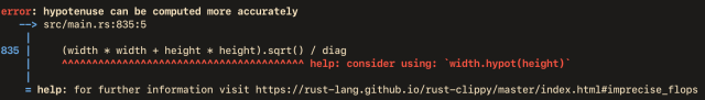 An error message produced by Rust's clippy tool. The lint is called "imprecise floating point operations", and it has detected a line in some Rust code that computes a hypotenuse and recommends a more accurate way. The error message follows verbatim:

error: hypotenuse can be computed more accurately
   --> src/main.rs:835:5
    |
835 |     (width * width + height * height).sqrt() / diag
    |     ^^^^^^^^^^^^^^^^^^^^^^^^^^^^^^^^^^^^^^^^ help: consider using: `width.hypot(height)`
    |
    = help: for further information visit https://rust-lang.github.io/rust-clippy/master/index.html#imprecise_flops