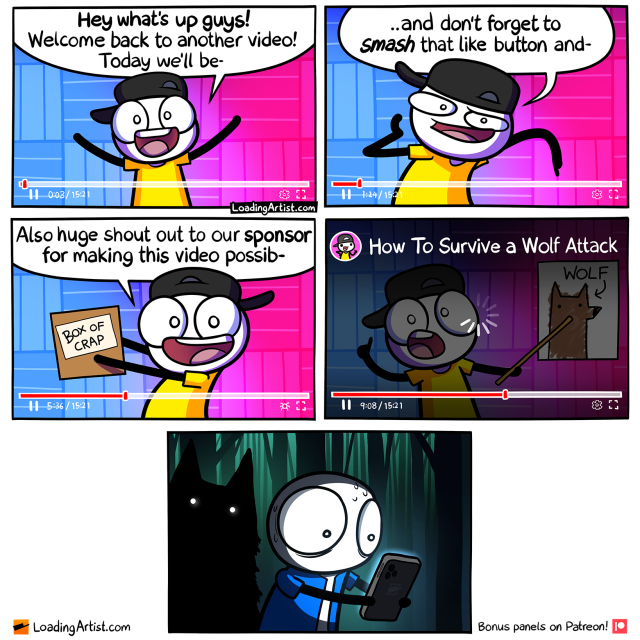 5 panel comic. 1: YouTube video at 0:03 out of 15:21 "Hey what's up guys! Welcome back to another video! Today we'll be-". 2: Video at 1:14 "..and don't forget to SMASH that like button and-". 3: Video at 5:36 "Also huge shout out to our sponsor for making this video possib-". 4: Video buffering at 9:08, the YouTuber is pointing to a drawing of a wolf that is labeled "WOLF", and the video title is revealed "How To Survive a Wolf Attack". 5: Person staring at phone, sweating in the forest, scary dark wolf silhouette looming behind him.