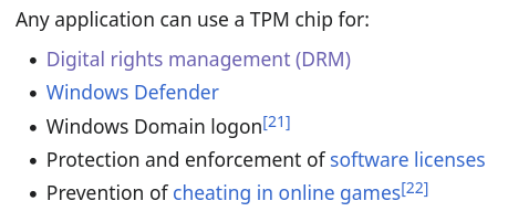 Any application can use a TPM chip for:

- Digital rights management (DRM)
- Windows Defender
- Windows Domain logon
- Protection and enforcement of software license
- Prevention of cheating in online games