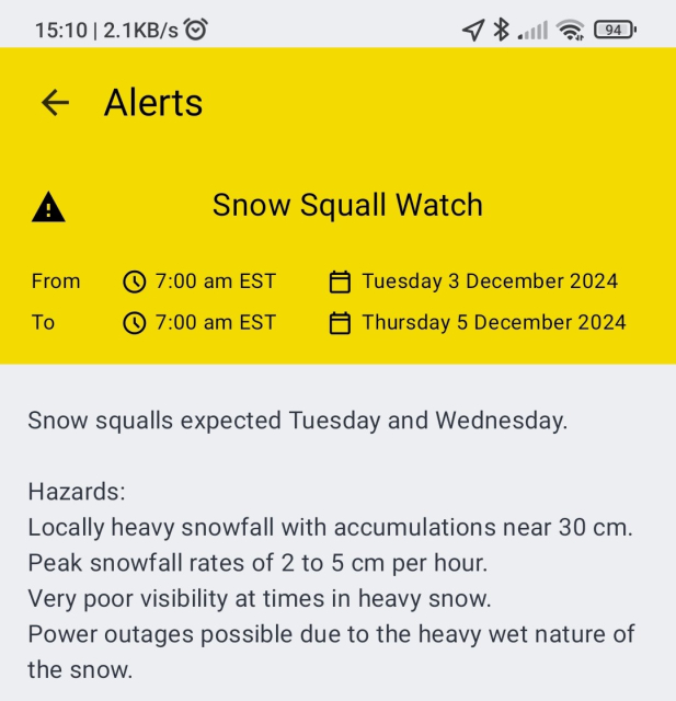 Snow Squall Watch issued by Environment Canada for Sault Ste Marie—St Joseph Island. Effective 7:00am EST Tue 3 Dec, Until 7:00am EST Thu 5 Dec.

Snow squalls expected Tuesday and Wednesday.

Hazards:
Locally heavy snowfall with accumulations near 30 cm.
Peak snowfall rates of 2 to 5 cm per hour.
Very poor visibility at times in heavy snow.
Power outages possible due to the heavy wet nature of the snow.