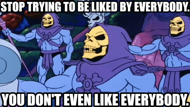 Stop trying to be liked by everybody.
You don't even like everybody.