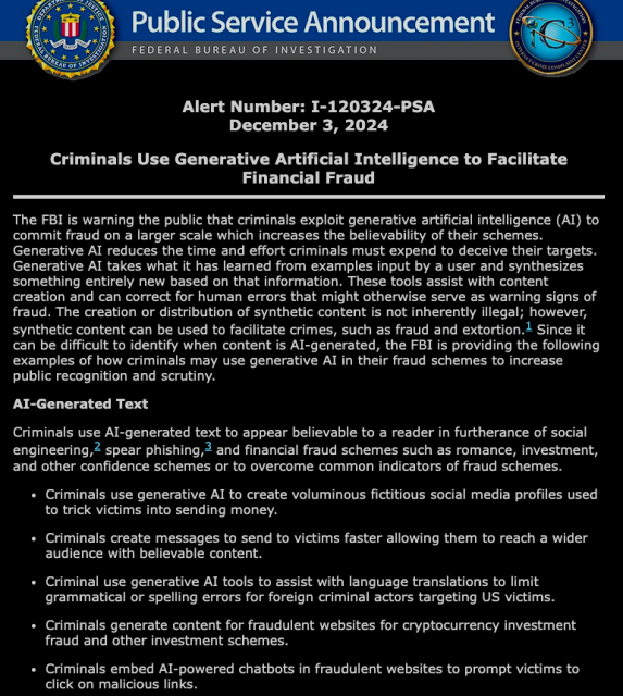 A PSA from the FBI reads: 

The FBI is warning the public that criminals exploit generative artificial intelligence (AI) to commit fraud on a larger scale which increases the believability of their schemes. Generative AI reduces the time and effort criminals must expend to deceive their targets. Generative AI takes what it has learned from examples input by a user and synthesizes something entirely new based on that information. These tools assist with content creation and can correct for human errors that might otherwise serve as warning signs of fraud. The creation or distribution of synthetic content is not inherently illegal; however, synthetic content can be used to facilitate crimes, such as fraud and extortion.1 Since it can be difficult to identify when content is AI-generated, the FBI is providing the following examples of how criminals may use generative AI in their fraud schemes to increase public recognition and scrutiny.

AI-Generated Text
Criminals use AI-generated text to appear believable to a reader in furtherance of social engineering,2 spear phishing,3 and financial fraud schemes such as romance, investment, and other confidence schemes or to overcome common indicators of fraud schemes.generative AI in their fraud schemes to increase public recognition and scrutiny.

