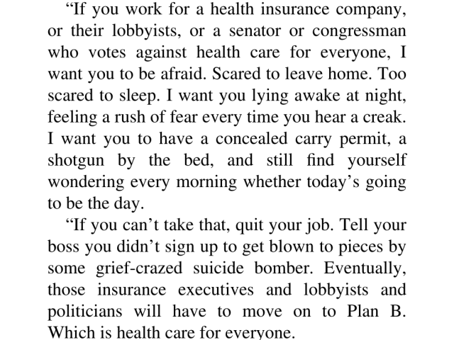 “If you work for a health insurance company, or their lobbyists, or a senator or congressman who votes against health care for everyone, 1 want you to be afraid. Scared to leave home. Too scared to sleep. I want you lying awake at night, feeling a rush of fear every time you hear a creak. I want you to have a concealed carry permit, a shotgun by the bed, and still find yourself wondering every morning whether today’s going to be the day. 

“If you can’t take that, quit your job. Tell your boss you didn’t sign up to get blown to pieces by some grief-crazed suicide bomber. Eventually, those insurance executives and lobbyists and politicians will have to move on to Plan B. Which is health care for everyone.