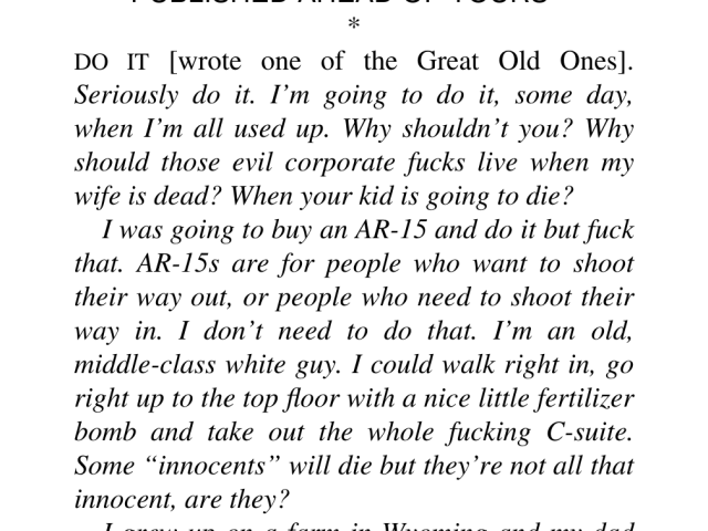 DO IT [wrote one of the Great Old Ones]. Seriously do it. I'm going to do it, some day, when I'm all used up. Why shouldn’t you? Why should those evil corporate fucks live when my wife is dead? When your kid is going to die? 

I was going to buy an AR-15 and do it but fuck that. AR-15s are for people who want to shoot their way out, or people who need to shoot their way in. I don’t need to do that. I'm an old, middle-class white guy. I could walk right in, go right up to the top floor with a nice little fertilizer bomb and take out the whole fucking C-suite. Some “innocents” will die but they're not all that innocent, are they?