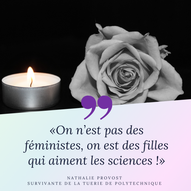 Image en noir et blanc d'une bougie chauffe plat allumée et d'une rose blanche sur un fond noir.
En dessous on peut lire la citation : "On n'est pas des féministes, on est des filles qui aiment les sciences !" de Nathalie Provost, une survivante de la tuerie de Polytechnique (la citation n'est pas certaine dans les termes mais dans le propos)