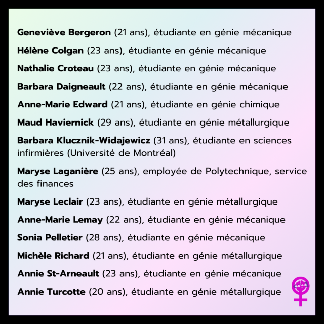 Geneviève Bergeron (21 ans), étudiante en génie mécanique
Hélène Colgan (23 ans), étudiante en génie mécanique
Nathalie Croteau (23 ans), étudiante en génie mécanique
Barbara Daigneault (22 ans), étudiante en génie mécanique
Anne-Marie Edward (21 ans), étudiante en génie chimique
Maud Haviernick (29 ans), étudiante en génie métallurgique
Barbara Klucznik-Widajewicz (31 ans), étudiante en sciences infirmières (Université de Montréal)
Maryse Laganière (25 ans), employée de Polytechnique, service des finances
Maryse Leclair (23 ans), étudiante en génie métallurgique
Anne-Marie Lemay (22 ans), étudiante en génie mécanique
Sonia Pelletier (28 ans), étudiante en génie mécanique
Michèle Richard (21 ans), étudiante en génie métallurgique
Annie St-Arneault (23 ans), étudiante en génie mécanique
Annie Turcotte (20 ans), étudiante en génie métallurgique