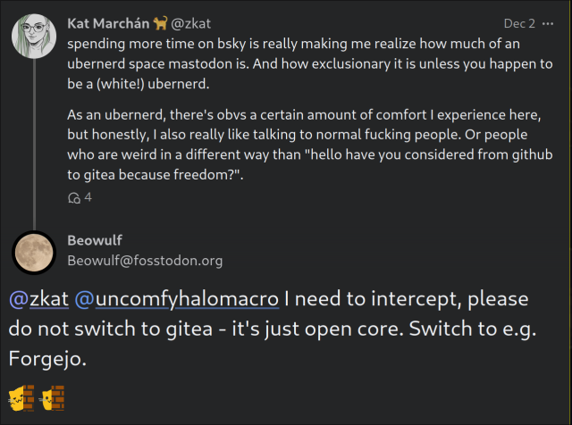 screenshot of two posts in a mastodon thread

The first post reads: spending more time on bsky is really making me realize how much of an ubernerd space mastodon is. And how exclusionary it is unless you happen to be a (white!) ubernerd.

As an ubernerd, there's obvs a certain amount of comfort I experience here, but honestly, I also really like talking to normal fucking people. Or people who are weird in a different way than "hello have you considered from github to gitea because freedom?".

The second post reads: @zkat @uncomfyhalomacro I need to intercept, please do not switch to gitea - it's just open core. Switch to e.g. Forgejo.

:ablobcatwave: :blobcatpeek: