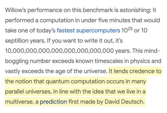 Willow’s performance on this benchmark is astonishing: It performed a computation in under five minutes that would take one of today’s fastest supercomputers 1025 or 10 septillion years. If you want to write it out, it’s 10,000,000,000,000,000,000,000,000 years. This mind-boggling number exceeds known timescales in physics and vastly exceeds the age of the universe. It lends credence to the notion that quantum computation occurs in many parallel universes, in line with the idea that we live in a multiverse, a prediction first made by David Deutsch.