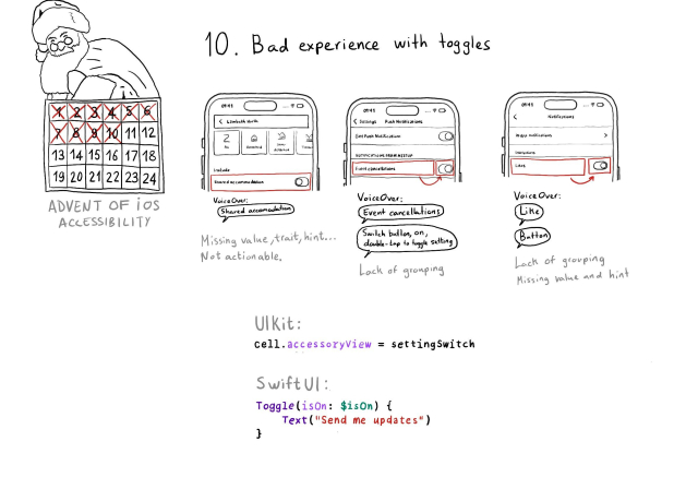 Calendar of Advent of iOS Accessibility. Day 10. Bad experience with toggles. Very often toggles or UISwitches are not grouped together with the label preceding them or lack of the right values, traits and hints. Three examples. With the first one VoiceOver just says "Shared accomodation" and it is not even actionable. The second one focuses first on the label and then on the switch. VoiceOver says "Event cancellations" and then "Switch button, on, doublet-tap to toggle setting". The third one does a similar thing but treats the switch as a button. VoiceOver says: "Like" and then "Button". All quite confusing. With UIKit you can configure your UISwitch as the accessoryView for a table view cell. With SwiftUI you can use a named Toggle that lets you specify an associated label.