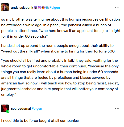 A screenshot from a social media site.  It reads:

so my brother was telling me about this human resources certification he attended a while ago. in a panel, the panelist asked a bunch of people in attendance, “who here knows if an applicant for a job s right for it in under 60 seconds?"

hands shot up around the room, people smug about their ability to “weed out the riff-raff* when it came to hiring for their fortune 500.

“you should all be fired and probably in jail." they said, waiting for the whole room to get uncomfortable, then continued, “because the only things you can really learn about a human being in under 60 seconds are all things that are fueled by prejudices and biases covered by american law. so now, i will teach you how to stop being racist, sexist, judgmental assholes and hire people that will better your company of employ
