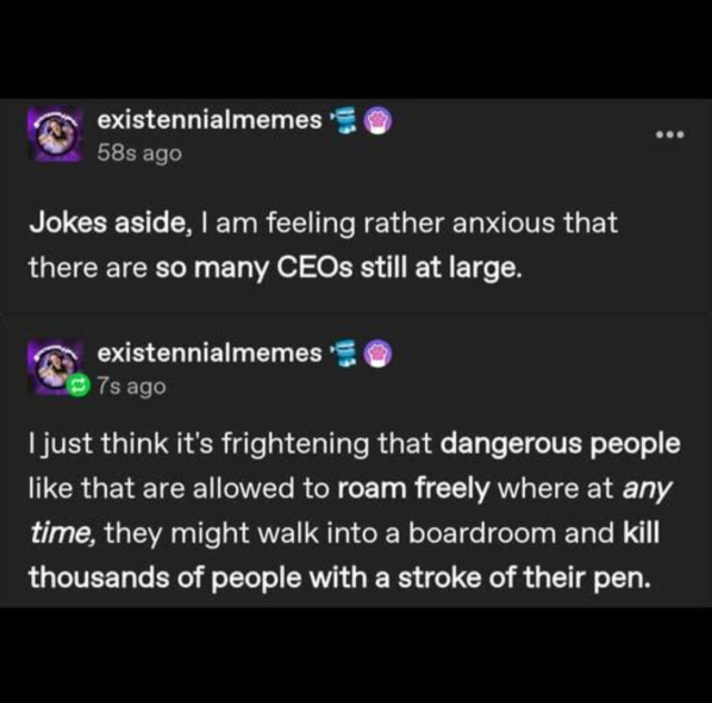 existennialmemes
58s ago

Jokes aside, I am feeling rather anxious that there are so many CEOs still at large. 

existennialmemes
7s ago

I just think it's frightening that dangerous people like that are allowed to roam freely where at any time, they might walk into a boardroom and kill thousands of people with a stroke of their pen. 