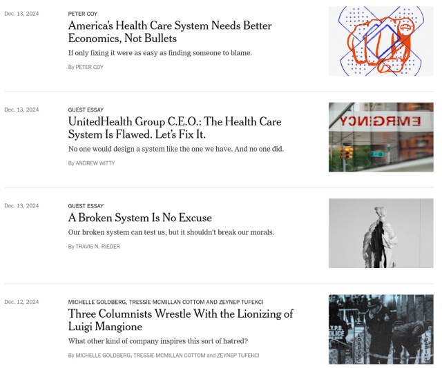 New York Times op-ed section on health. Four articles posted in the last two days.

1. "America's Health Care System Needs Better Economics, Not Bullets"
2. "UnitedHealth Group CEO: The Health Care System is Flawed. Let's Fix It."
3. "A Borken System Is No Excuse"
4. "Three Columnists Wrestle With the Lionization of Luigi Mangione"
