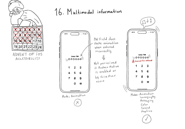 Calendar of Advent of iOS Accessibility. Day 16. Multimodal information. One example shows an app where you need to introduce a 6-digit pin. When it is the wrong pin, it does a shake animation on the pin field. It is using one mode: animation. If reduce motion is enabled, or for VoiceOver users, this information will not be perceived. The second example shows the same app but it adds a warning icon and a message that says "Incorrect pin" in red and the device also vibrates and does a sound to indicate the error. It uses several modes: animation, iconography, messaging, color, sound, and haptics. This is preferred. 