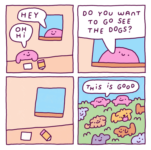 4 panel comic:  Panel 1: a pink blob man is inside doing some work with a pencil and paper when another pink blob man appears at his window. He says “hey”, and the other one replies “oh hi”  Panel 2: close up on the pink blob guy in the window. He looks very smiley and happy and says “do you want to go see the dogs”  Panel 3: we zoom out again on the workers desk, and the pencil and paper is left behind and the room is empty. The window is empty too. Where have they gone?  Panel 3: well, it seems like we already know where they went. They went to see the dogs! In a green grassy field we see a bunch of colorful dogs being all cute and happy and on top there’s the two pink lads. One of them simply states “this is good”