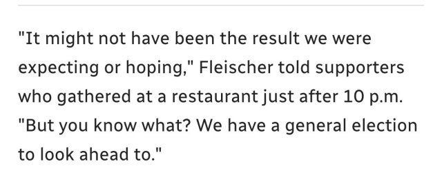 "It might not have been the result we were expecting or hoping," Fleischer told supporters who gathered at a restaurant just after 10 p.m. "But you know what? We have a general election to look ahead to."