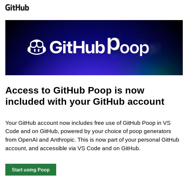 The GitHub Copilot announcement e-mail, but it says:

GitHub Poop

Access to GitHub Poop is now included with your GitHub account

Your GitHub account now includes free use of GitHub Poop in VS Code and on GitHubm, powered by your choice of poop generators from OpenAI and Anthropic. This is now part of your personal GitHub account, and accessible via VS Code and on GitHub.

Start using Poop