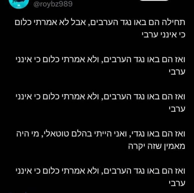 תחילה הם באו נגד הערבים, אבל לא אמרתי כלום כי אינני ערבי

ואז הם באו נגד הערבים, ולא אמרתי כלום כי אינני ערבי

ואז הם באו נגד הערבים, ולא אמרתי כלום כי אינני ערבי

ואז הם באו נגדי, ואני הייתי בהלם טוטאלי, מי היה מאמין שזה יקרה

ואז הם באו נגד הערבים, ולא אמרתי כלום כי אינני ערבי