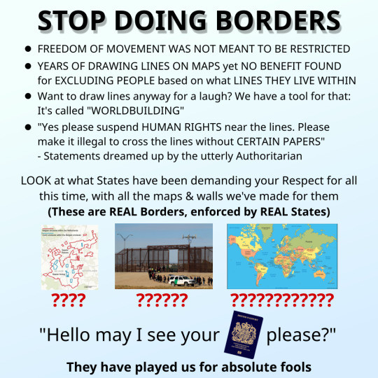 Shows a picture of borders on a map, a border fence, and a world map. Text reads,

"STOP DOING BORDERS

• FREEDOM OF MOVEMENT WAS NOT MEANT TO BE RESTRICTED

• YEARS OF DRAWING LINES ON MAPS yet NO BENEFIT FOUND for EXCLUDING PEOPLE based on what LINES THEY LIVE WITHIN

• Want to draw lines anyway for a laugh? We have a tool for that: It's called "WORLDBUILDING"

• "Yes please suspend HUMAN RIGHTS near the lines. Please make it illegal to cross the lines without CERTAIN PAPERS" - Statements dreamed up by the utterly Authoritarian

LOOK at what States have been demanding your Respect for all this time, with all the maps & walls we've made for them.

(These are REAL Borders, enforced by REAL States)

"Hello may I see your [PASSPORT] please?"

They have played us for absolute fools"