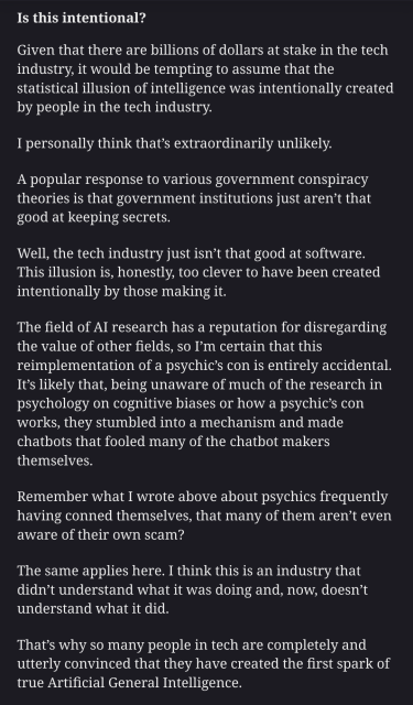Screenshot from a blog post:

Is this intentional?

Given that there are billions of dollars at stake in the tech industry, it would be tempting to assume that the statistical illusion of intelligence was intentionally created by people in the tech industry.

I personally think that’s extraordinarily unlikely.

A popular response to various government conspiracy theories is that government institutions just aren’t that good at keeping secrets.

Well, the tech industry just isn’t that good at software. This illusion is, honestly, too clever to have been created intentionally by those making it.

The field of AI research has a reputation for disregarding the value of other fields, so I’m certain that this reimplementation of a psychic’s con is entirely accidental. It’s likely that, being unaware of much of the research in psychology on cognitive biases or how a psychic’s con works, they stumbled into a mechanism and made chatbots that fooled many of the chatbot makers themselves.

Remember what I wrote above about psychics frequently having conned themselves, that many of them aren’t even aware of their own scam?

The same applies here. I think this is an industry that didn’t understand what it was doing and, now, doesn’t understand what it did.

That’s why so many people in tech are completely and utterly convinced that they have created the first spark of true Artificial General Intelligence.