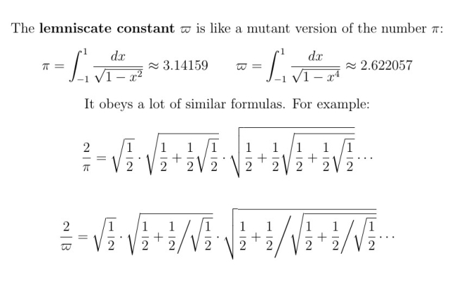 The lemniscate constant $\varpi$ is like a mutant version of the number $\pi$:

\[   \pi = \int_{-1}^1 \frac{dx}{\sqrt{1 - x^2}}    \approx 3.14159  \]
\[  \varpi =  \int_{-1}^1 \frac{dx}{\sqrt{1 - x^4}}  \approx 2.622057 \]

It obeys a lot of similar formulas.  For example:
\[ \frac2\pi = \sqrt\frac12 \cdot \sqrt{\frac12 + \frac12\sqrt\frac12} \cdot \sqrt{\frac12 + \frac12\sqrt{\frac12 + \frac12\sqrt\frac12}} \cdots \]

\[
\frac2\varpi = \sqrt\frac12 \cdot \sqrt{\frac12 +  \frac12 \bigg/ \!\sqrt\frac12} \cdot \sqrt{\frac12 +  \frac12 \Bigg/ \!\sqrt{\frac12 +  \frac12 \bigg/ \!\sqrt\frac12}} \cdots
\]